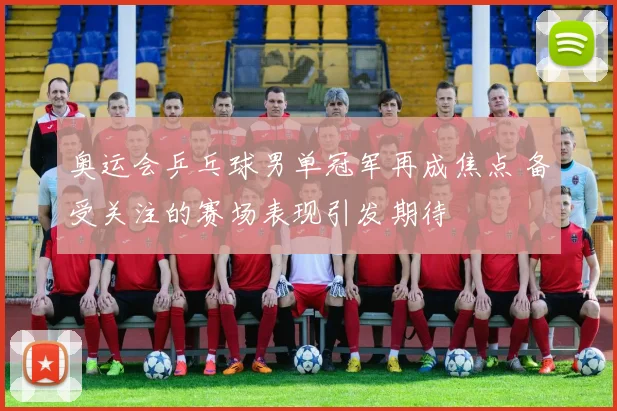 奥运会乒乓球男单冠军再成焦点 备受关注的赛场表现引发期待