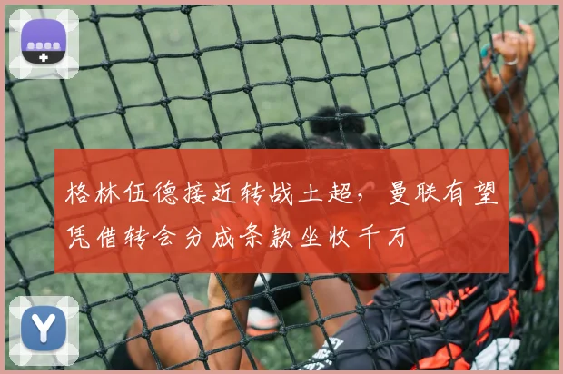 格林伍德接近转战土超,曼联有望凭借转会分成条款坐收千万