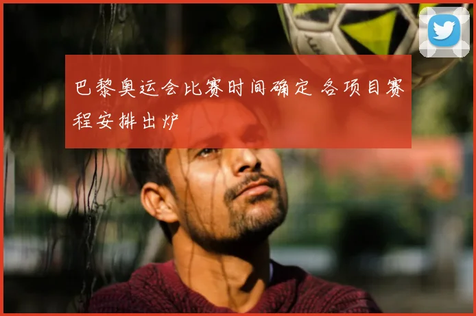 巴黎奥运会比赛时间确定 各项目赛程安排出炉