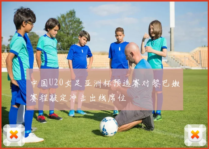 中国U20女足亚洲杯预选赛对黎巴嫩赛程敲定冲击出线席位