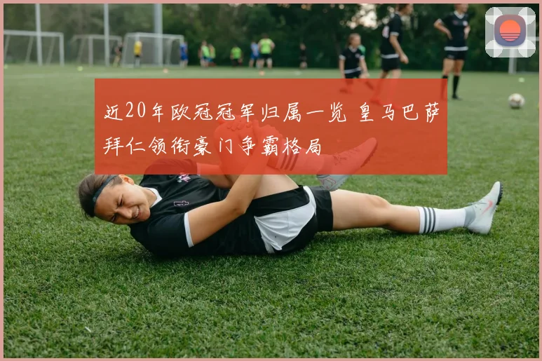 近20年欧冠冠军归属一览 皇马巴萨拜仁领衔豪门争霸格局
