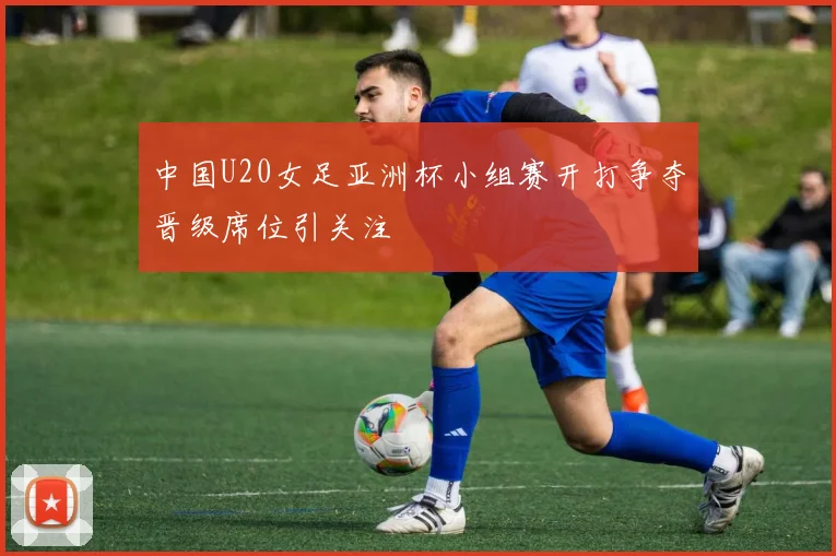 中国U20女足亚洲杯小组赛开打争夺晋级席位引关注