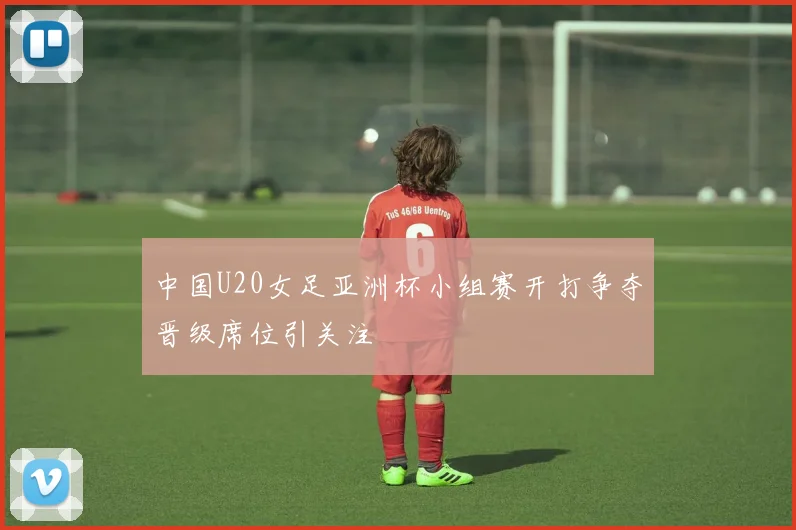 中国U20女足亚洲杯小组赛开打争夺晋级席位引关注