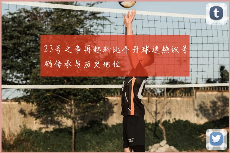 23号之争再起科比乔丹球迷热议号码传承与历史地位