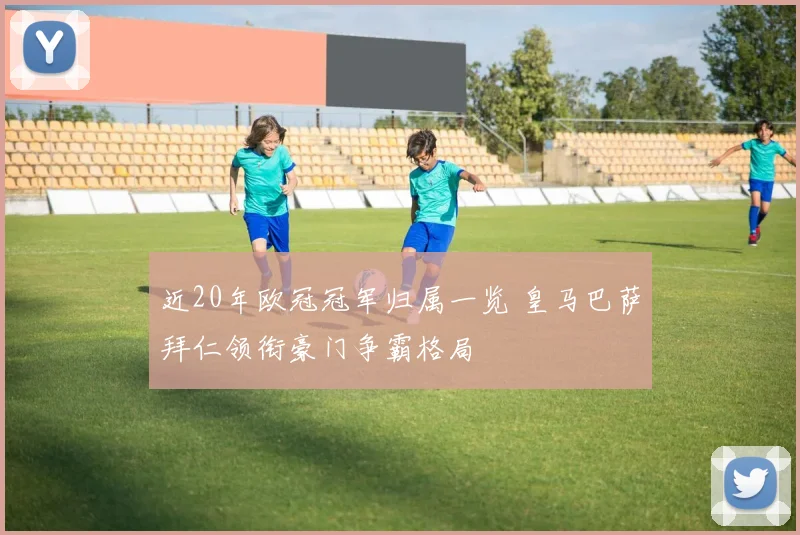 近20年欧冠冠军归属一览 皇马巴萨拜仁领衔豪门争霸格局