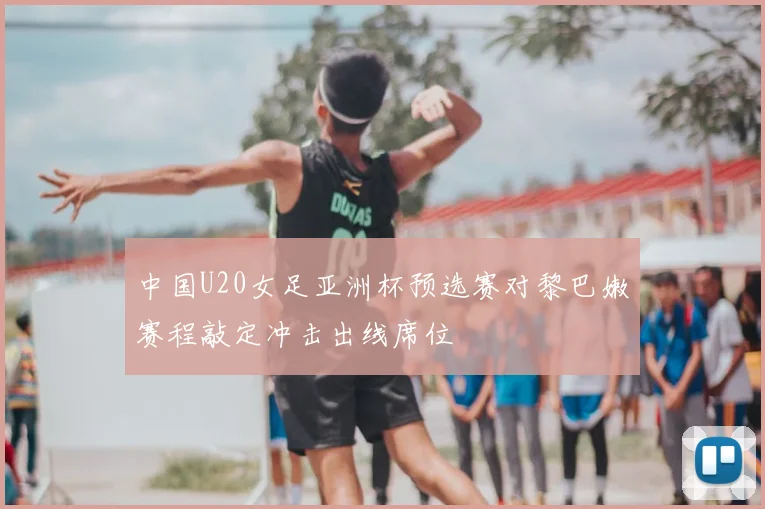 中国U20女足亚洲杯预选赛对黎巴嫩赛程敲定冲击出线席位