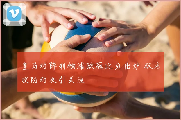 皇马对阵利物浦欧冠比分出炉 双方攻防对决引关注