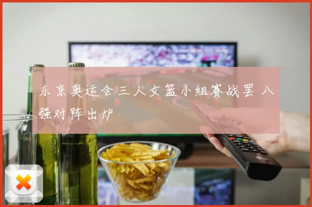 东京奥运会三人女篮小组赛战罢 八强对阵出炉