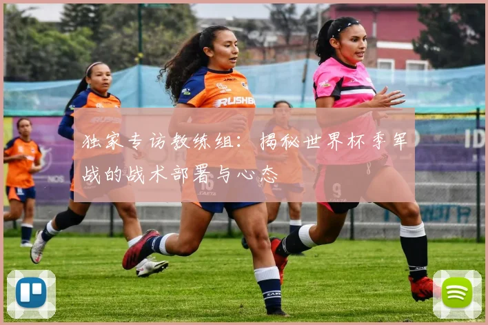 独家专访教练组：揭秘世界杯季军战的战术部署与心态
