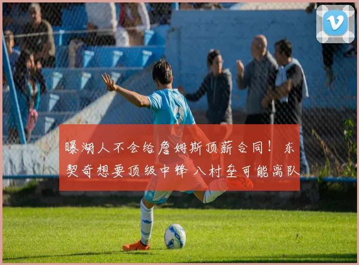 曝湖人不会给詹姆斯顶薪合同！东契奇想要顶级中锋 八村垒可能离队