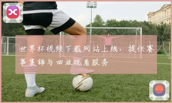 世界杯视频下载网站上线，提供赛事集锦与回放观看服务