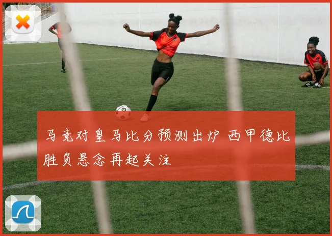 马竞对皇马比分预测出炉 西甲德比胜负悬念再起关注